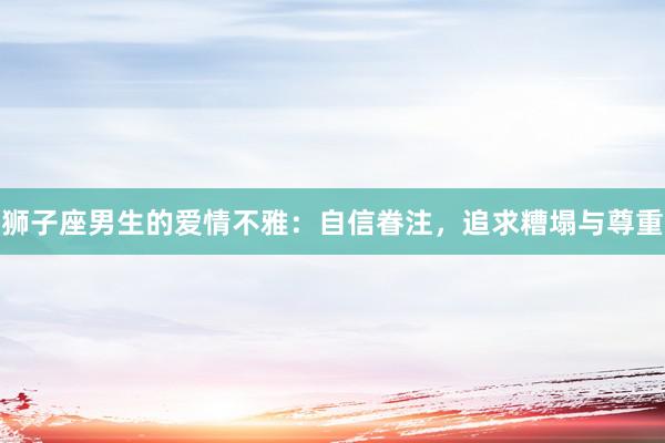 狮子座男生的爱情不雅：自信眷注，追求糟塌与尊重