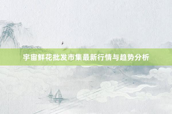 宇宙鲜花批发市集最新行情与趋势分析